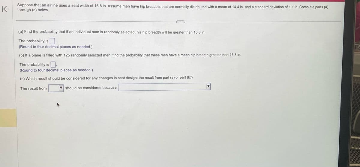 K
Suppose that an airline uses a seat width of 16.8 in. Assume men have hip breadths that are normally distributed with a mean of 14.4 in. and a standard deviation of 1.1 in. Complete parts (a)
through (c) below.
(a) Find the probability that if an individual man is randomly selected, his hip breadth will be greater than 16.8 in.
The probability is
(Round to four decimal places as needed.)
(b) If a plane is filled with 125 randomly selected men, find the probability that these m
The probability is
(Round to four decimal places as needed.)
(c) Which result should be considered for any changes in seat design: the result from part (a) or part (b)?
The result from
have a mean hip breadth greater than 16.8 in.
should be considered because