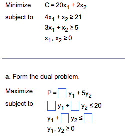Minimize
C=20x₁ + 2x2
subject to
4x1 + x₂ 221
3x₁ + x₂ 25
X₁, X₂ 20
a. Form the dual problem.
Maximize
subject to
P=y₁ +5y₂
Y₁ + y₂ ≤ 20
Y₁ + y₂ ≤
Y1, Y₂20