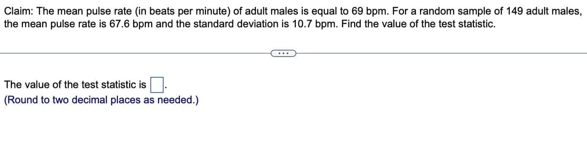 Claim: The mean pulse rate (in beats per minute) of adult males is equal to 69 bpm. For a random sample of 149 adult males,
the mean pulse rate is 67.6 bpm and the standard deviation is 10.7 bpm. Find the value of the test statistic.
The value of the test statistic is
(Round to two decimal places as needed.)