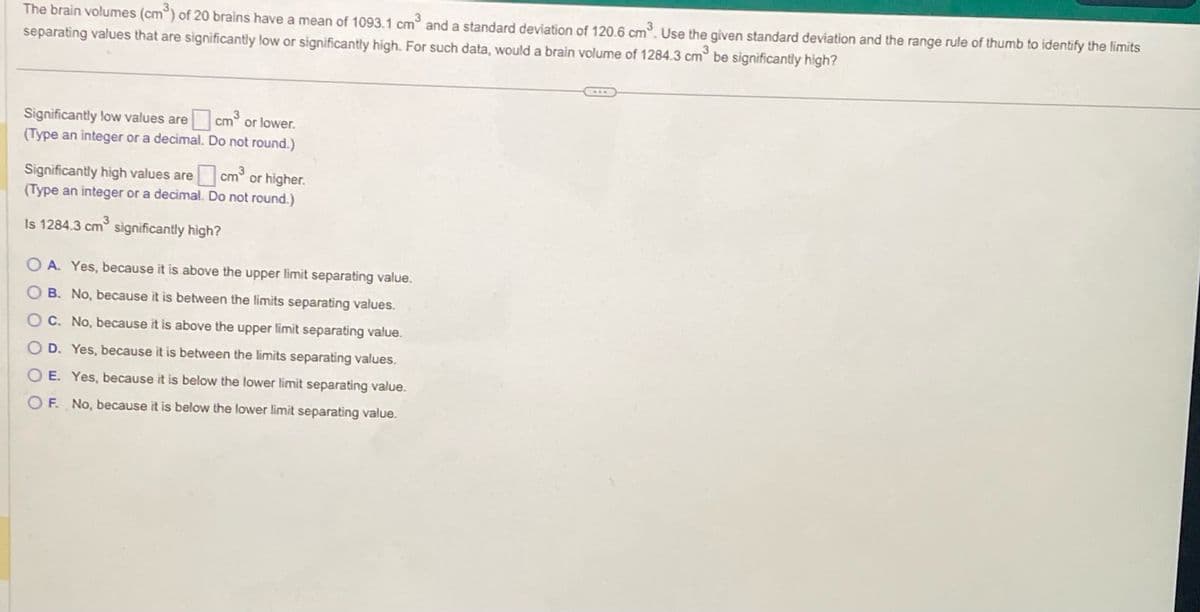 The brain volumes (cm³) of 20 brains have a mean of 1093.1 cm³ and a standard deviation of 120.6 cm³. Use the given standard deviation and the range rule of thumb to identify the limits
separating values that are significantly low or significantly high. For such data, would a brain volume of 1284.3 cm³ be significantly high?
Significantly low values are cm³ or lower.
(Type an integer or a decimal.
Do not round.)
Significantly high values are
0cm³
(Type an integer or a decimal. Do not round.)
Is 1284.3 cm³ significantly high?
cm³ or higher.
OA. Yes, because it is above the upper limit separating value.
OB. No, because it is between the limits separating values.
O C. No, because it is above the upper limit separating value.
O D. Yes, because it is between the limits separating values.
OE. Yes, because it is below the lower limit separating value.
OF. No, because it is below the lower limit separating value.