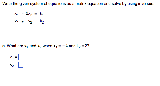Write the given system of equations as a matrix equation and solve by using inverses.
X₁ - 2x₂
=
K₁
-X₁ + x2 = K₂
a. What are x₁ and x2 when k₁ = -4 and k₂ =2?
x₁ =
=
X2