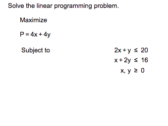 Solve the linear programming problem.
Maximize
P = 4x + 4y
Subject to
2x+ys 20
x + 2y ≤ 16
x, y 20