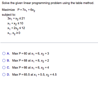 Solve the given linear programming problem using the table method.
Maximize P=7x₁ + 6x₂
subject to:
3x₁ + x2 ≤21
x₁ + x₂ ≤10
x₁ + 2x₂ ≤12
x₁, x₂ 20
A. Max P=60 at x₁ = 6, x₂ = 3
B. Max P = 68 at x₁ = 8, x₂ = 2
O C.
Max P = 66 at x₁ = 6, x₂ = 4
O D. Max P = 65.5 at x₁ = 5.5, x₂ = 4.5