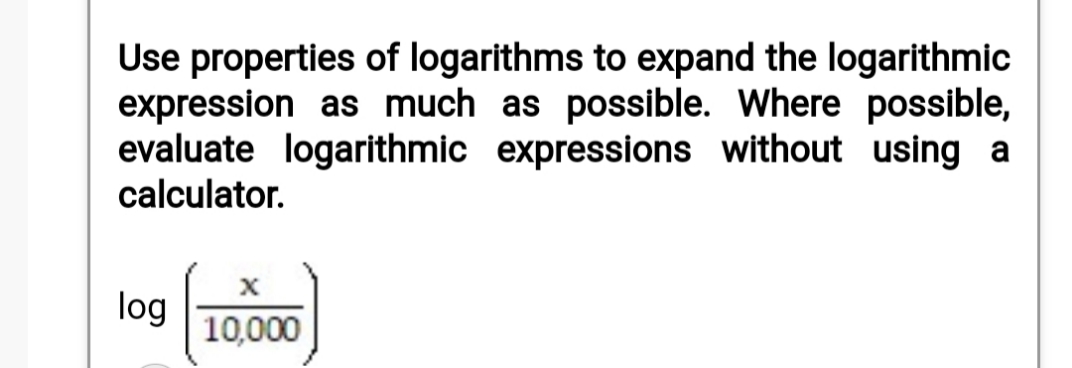Use properties of logarithms to expand the logarithmic
expression as much as possible. Where possible,
evaluate logarithmic expressions without using a
calculator.
log
10,000

