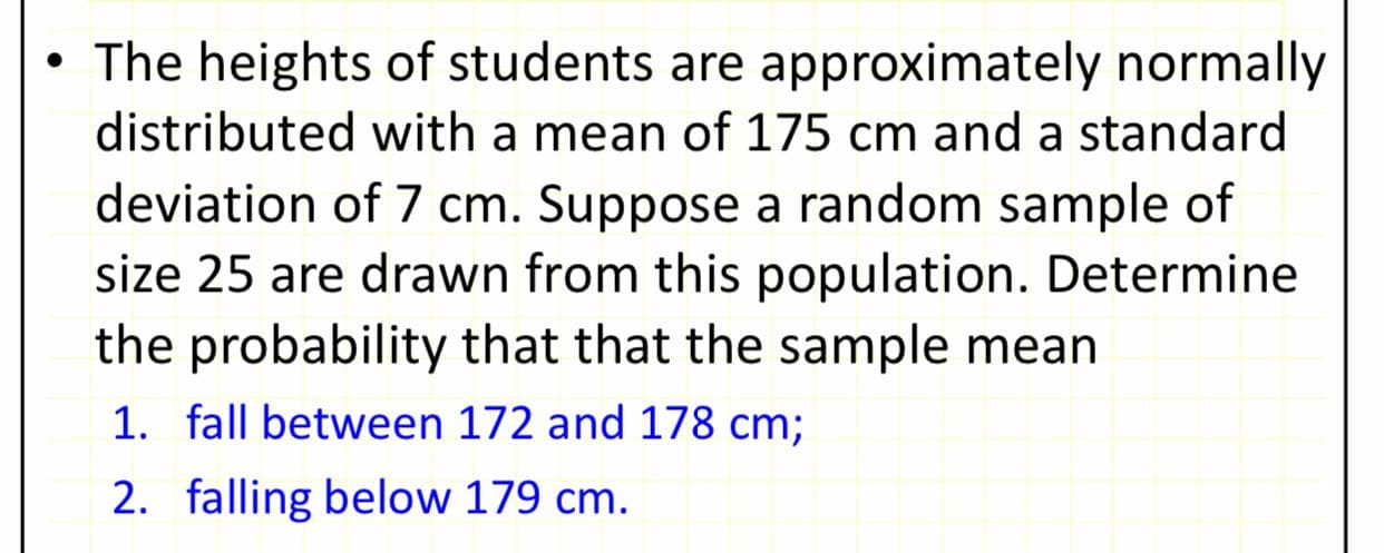 • The heights of students are approximately normally
distributed with a mean of 175 cm and a standard
deviation of 7 cm. Suppose a random sample of
size 25 are drawn from this population. Determine
the probability that that the sample mean
1. fall between 172 and 178 cm;
2. falling below 179 cm.
