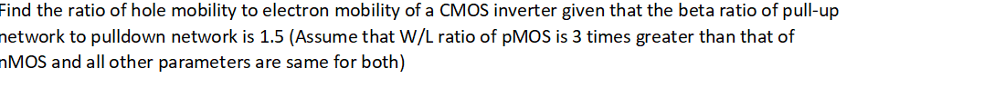 Find the ratio of hole mobility to electron mobility of a CMOS inverter given that the beta ratio of pull-up
network to pulldown network is 1.5 (Assume that W/L ratio of pMOS is 3 times greater than that of
nMOS and all other parameters are same for both)
