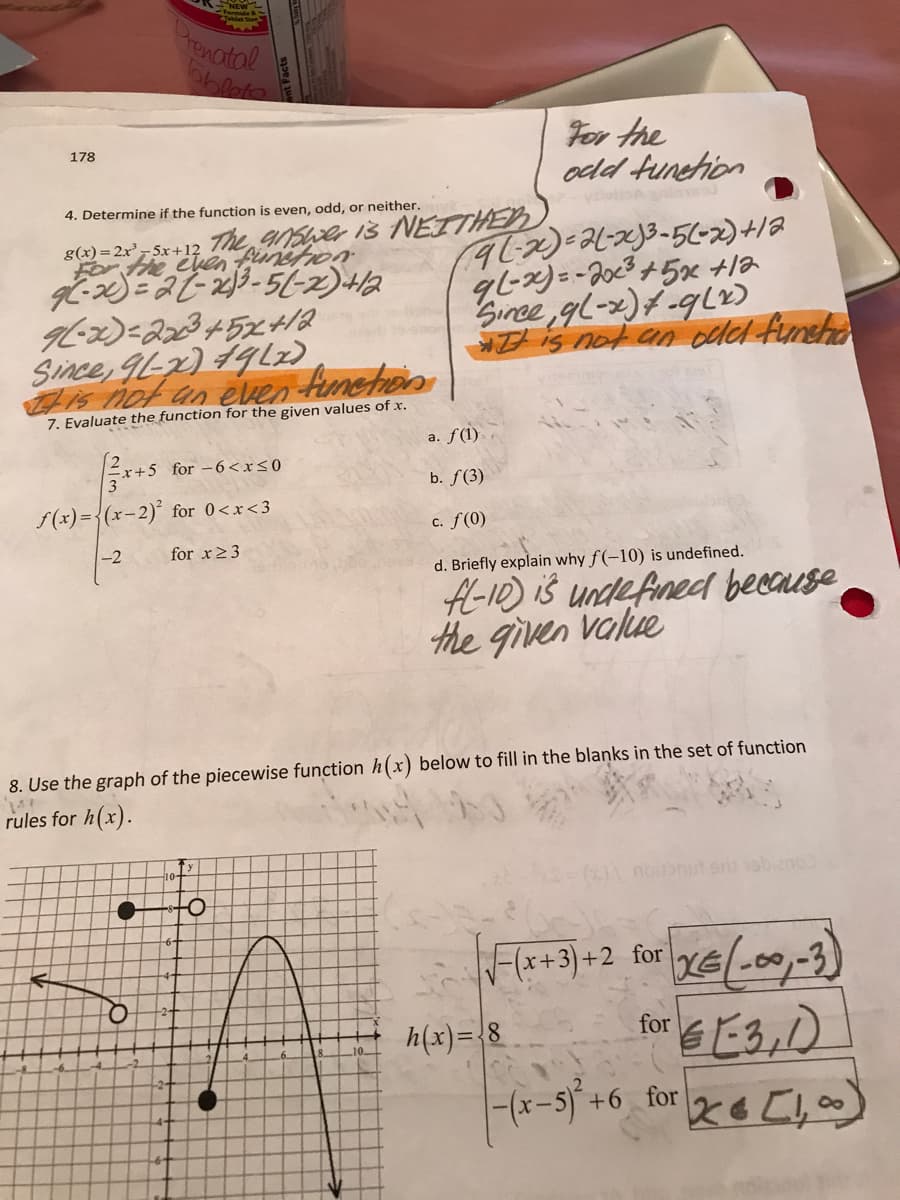 The punsfron
Pronotal
For the
odd tunehion
178
4. Determine if the function is even, odd, or neither.
vaiula ine
iš NEITHER
g(x)= 2x - 5x+12
he chen
Sınce gl-x)f -qL2)
t is not an cded fineha
Since, 9L2) 19Lz)
Cis not an even fumeton
7. Evaluate the function for the given values of x.
a. f(1)
+5 for -6<rs0
b. f(3)
f(x) ={(x-2)° for 0<x<3
c. f(0)
-2
for x23
d. Briefly explain why f (-10) is undefined.
A-10) iš undefined because
the given value
8. Use the graph of the piecewise function h(x) below to fill in the blanks in the set of function
rules for h(x).
( noitbnut en vobieno
(+3)+2 for
h(x)={8
for E3,D
-(x-5)+6 for
