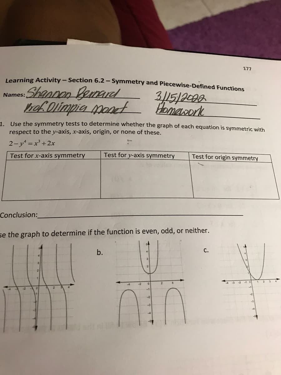 177
Learning Activity - Section 6.2 – Symmetry and Piecewise-Defined Functions
Names: Shannan bemard
hef Olimpia mont
3/15/200
Homework
1. Use the symmetry tests to determine whether the graph of each equation is symmetric with
respect to the y-axis, x-axis, origin, or none of these.
2-y =x'+2x
Test for x-axis symmetry
Test for y-axis symmetry
Test for origin symmetry
Conclusion:
se the graph to determine if the function is even, odd, or neither.
b.
С.
21 0
