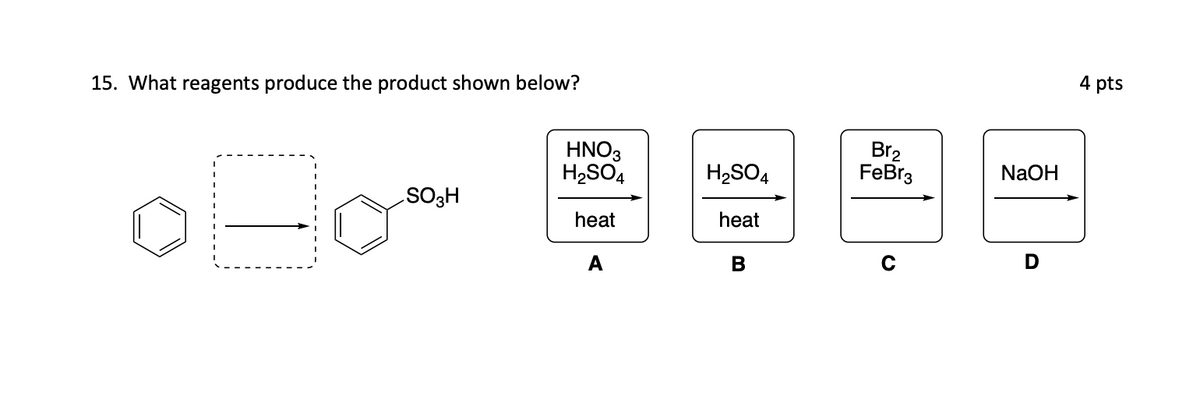15. What reagents produce the product shown below?
Boo
SO3H
HNO3
H₂SO4
heat
A
H₂SO4
heat
B
Br₂
FeBr3
NaOH
D
4 pts