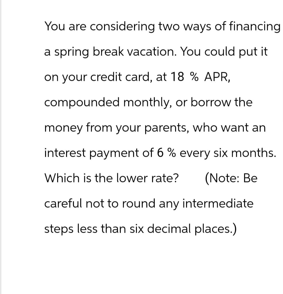 You are considering two ways of financing
a spring break vacation. You could put it
on your credit card, at 18 % APR,
compounded monthly, or borrow the
money from your parents, who want an
interest payment of 6% every six months.
Which is the lower rate?
(Note: Be
careful not to round any intermediate
steps less than six decimal places.)