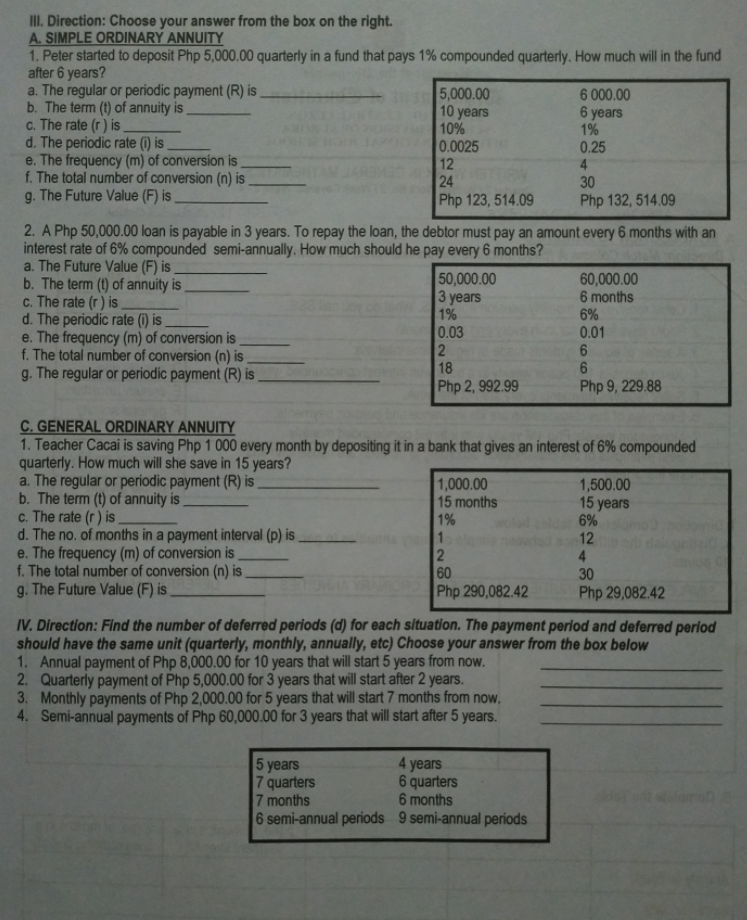 II. Direction: Choose your answer from the box on the right.
A. SIMPLE ORDINARY ANNUITY
1. Peter started to deposit Php 5,000.00 quarterly in a fund that pays 1% compounded quarterly. How much will in the fund
after 6 years?
a. The regular or periodic payment (R) is
b. The term (t) of annuity is
c. The rate (r) is
d. The periodic rate (1) is
e. The frequency (m) of conversion is
f. The total number of conversion (n) is
g. The Future Value (F) is
5,000.00
10 years
10%
0.0025
6 000.00
6 years
1%
0.25
12
24
Php 123, 514.09
30
Php 132, 514.09
2. A Php 50,000.00 loan is payable in 3 years. To repay the loan, the debtor must pay an amount every 6 months with an
interest rate of 6% compounded semi-annually. How much should he pay every 6 months?
a. The Future Value (F) is
b. The term (t) of annuity is
c. The rate (r) is
d. The periodic rate (1) is
e. The frequency (m) of conversion is
f. The total number of conversion (n) is
g. The regular or periodic payment (R) is
50,000.00
3 years
1%
0.03
2
18
60,000.00
6 months
6%
0.01
Php 2, 992.99
Php 9, 229.88
C. GENERAL ORDINARY ANNUITY
1. Teacher Cacai is saving Php 1 000 every month by depositing it in a bank that gives an interest of 6% compounded
quarterly. How much will she save in 15 years?
a. The regular or periodic payment (R) is
b. The term (t) of annuity is
c. The rate (r) is
d. The no. of months in a payment interval (p) is
e. The frequency (m) of conversion is
f. The total number of conversion (n) is
g. The Future Value (F) is
1,000.00
15 months
1%
1,500.00
15 years
6%
12
4
30
60
Php 290,082.42
Php 29,082.42
IV. Direction: Find the number of deferred periods (d) for each situation. The payment period and deferred perlod
should have the same unit (quarterly, monthly, annually, etc) Choose your answer from the box below
1. Annual payment of Php 8,000.00 for 10 years that will start 5 years from now.
2. Quarterly payment of Php 5,000.00 for 3 years that will start after 2 years.
3. Monthly payments of Php 2,000.00 for 5 years that will start 7 months from now,
4. Semi-annual payments of Php 60,000.00 for 3 years that will start after 5 years.
5 years
7 quarters
7 months
6 semi-annual periods 9 semi-annual periods
4 years
6 quarters
6 months
