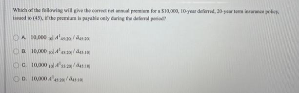 Which of the following will give the correct net annual premium for a $10,000, 10-year deferred, 20-year term insurance policy,
issued to (45), if the premium is payable only during the deferral period?
OA 10,000 10l 4'as.20 / das 20
B. 10,000 10l 4'as 20 / das 10
OC. 10,000 10l 4'ss.20 / ä4s:10
D. 10,000 A'as20/ äas:10

