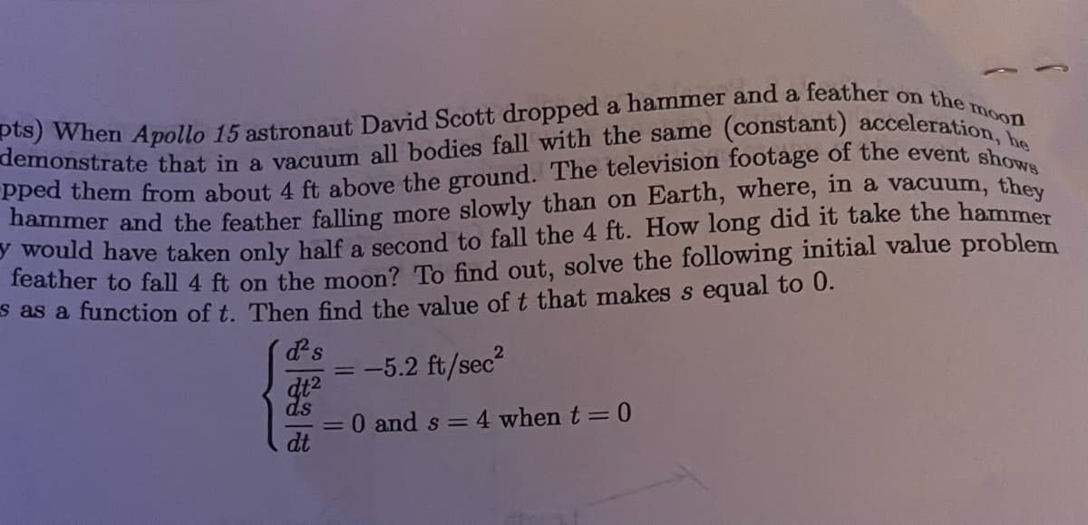 pts) When Apollo 15 astronaut David Scott dropped a hammer and a feather on the moon
P would have taken only half a second to fall the 4 ft. How long did it take the hammer
Teather to fall 4 ft on the moon? To find out, solve the following initial value problem
S as a function of t. Then find the value of t that makes s equal to 0.
ds
-5.2 ft/sec?
when t = 0
= 0 and s =
dt
