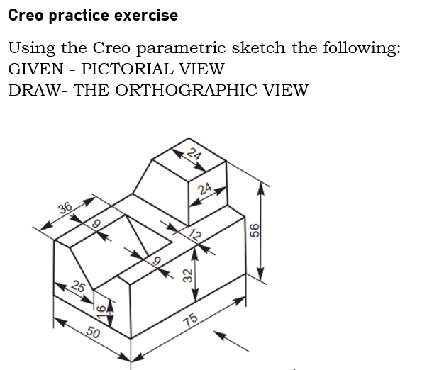 Creo practice exercise
Using the Creo parametric sketch the following:
GIVEN - PICTORIAL VIEW
DRAW- THE ORTHOGRAPHIC VIEW
24
24,
36
12
25
75
50
32
