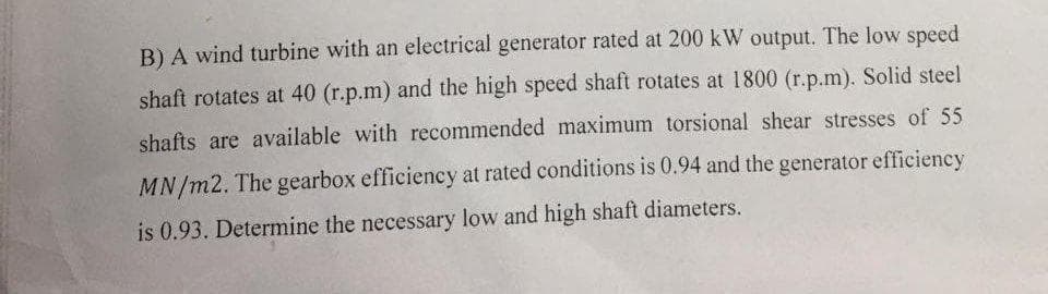 B) A wind turbine with an electrical generator rated at 200 kW output. The low speed
shaft rotates at 40 (r.p.m) and the high speed shaft rotates at 1800 (r.p.m). Solid steel
shafts are available with recommended maximum torsional shear stresses of 55
MN/m2. The gearbox efficiency at rated conditions is 0.94 and the generator efficiency
is 0.93. Determine the necessary low and high shaft diameters.
