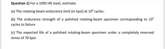 Question 1) For a 1095 HR steel, estimate
(a) The rotating-beam endurance limit (in kpsi) at 10° cycles.
(b) The endurance strength of a polished rotating-beam specimen corresponding to 10
cycles to failure
(c) The expected life of a polished rotating-beam specimen under a completely reversed
stress of 70 kpsi.

