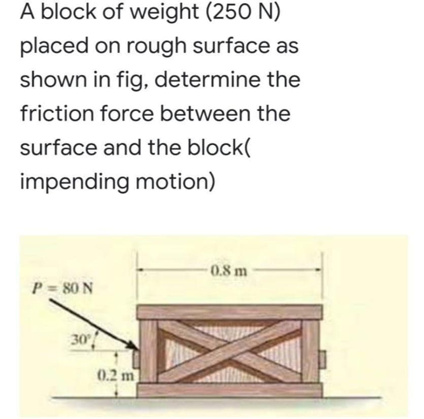 A block of weight (250 N)
placed on rough surface as
shown in fig, determine the
friction force between the
surface and the block(
impending motion)
0.8 m
P = 80 N
30
0.2 m
