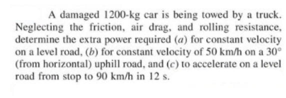 A damaged 1200-kg car is being towed by a truck.
Neglecting the friction, air drag, and rolling resistance,
determine the extra power required (a) for constant velocity
on a level road, (b) for constant velocity of 50 km/h on a 30°
(from horizontal) uphill road, and (c) to accelerate on a level
road from stop to 90 km/h in 12 s.
