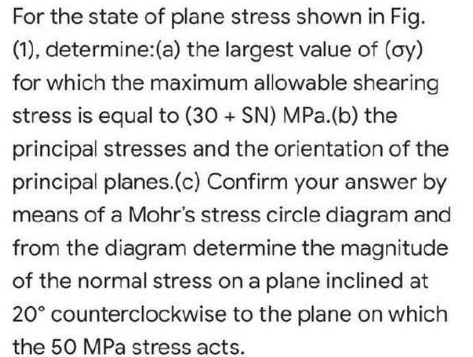 For the state of plane stress shown in Fig.
(1), determine:(a) the largest value of (oy)
for which the maximum allowable shearing
stress is equal to (30 + SN) MPa.(b) the
principal stresses and the orientation of the
principal planes.(c) Confirm your answer by
means of a Mohr's stress circle diagram and
from the diagram determine the magnitude
of the normal stress on a plane inclined at
20° counterclockwise to the plane on which
the 50 MPa stress acts.

