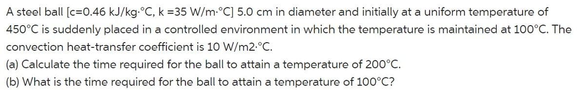 A steel ball [c=0.46 kJ/kg.°C, k =35 W/m.°C] 5.0 cm in diameter and initially at a uniform temperature of
450°C is suddenly placed in a controlled environment in which the temperature is maintained at 100°C. The
convection heat-transfer coefficient is 10 W/m2.°C.
(a) Calculate the time required for the ball to attain a temperature of 200°C.
(b) What is the time required for the ball to attain a temperature of 100°C?
