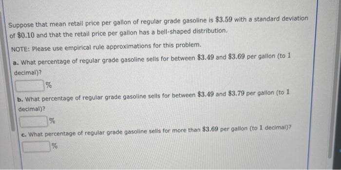 Suppose that mean retail price per gallon of regular grade gasoline is $3.59 with a standard deviation
of $0.10 and that the retail price per gallon has a bell-shaped distribution.
NOTE: Please use empirical rule approximations for this problem.
a. What percentage of regular grade gasoline sells for between $3.49 and $3.69 per gallon (to 1
decimal)?
b. What percentage of regular grade gasoline sells for between $3.49 and $3.79 per gallon (to 1
decimal)?
c. What percentage of regular grade gasoline sells for more than $3.69 per gallon (to 1 decimal)?
