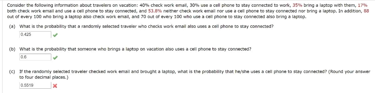 Consider the following information about travelers on vacation: 40% check work email, 30% use a cell phone to stay connected to work, 35% bring a laptop with them, 17%
both check work email and use a cell phone to stay connected, and 53.8% neither check work email nor use a cell phone to stay connected nor bring a laptop. In addition, 88
out of every 100 who bring a laptop also check work email, and 70 out of every 100 who use a cell phone to stay connected also bring a laptop.
(a) What is the probability that a randomly selected traveler who checks work email also uses a cell phone to stay connected?
0.425
(b) What is the probability that someone who brings a laptop on vacation also uses a cell phone to stay connected?
0.6
(c) If the randomly selected traveler checked work email and brought a laptop, what is the probability that he/she uses a cell phone to stay connected? (Round your answer
to four decimal places.)
0.5519
