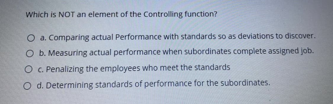 Which is NOT an element of the Controlling function?
O a. Comparing actual Performance with standards so as deviations to discover.
O b. Measuring actual performance when subordinates complete assigned job.
O c. Penalizing the employees who meet the standards
O d. Determining standards of performance for the subordinates.
