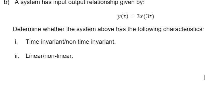 b) A system has input output relationship given by:
y(t) = 3x(3t)
Determine whether the system above has the following characteristics:
i.
Time invariant/non time invariant.
ii.
Linear/non-linear.

