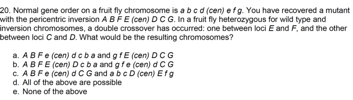 20. Normal gene order on a fruit fly chromosome is a b c d (cen) e f g. You have recovered a mutant
with the pericentric inversion A BFE (cen) D C G. In a fruit fly heterozygous for wild type and
inversion chromosomes, a double crossover has occurred: one between loci E and F, and the other
between loci C and D. What would be the resulting chromosomes?
a. A B F e (cen) d c b a and gfE (cen) D C G
b. A B FE (cen) D c b a and g fe (cen) d C G
c. A B Fe (cen) d C G and a b c D (cen) E fg
d. All of the above are possible
e. None of the above
