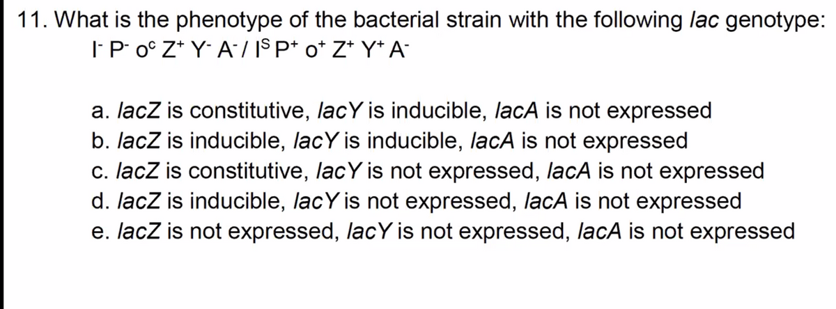 11. What is the phenotype of the bacterial strain with the following lac genotype:
| P o° Z* Y A/ IS P* o* Z* Y* A°
a. lacz is constitutive, lacY is inducible, lacA is not expressed
b. lacZ is inducible, lacY is inducible, lacA is not expressed
c. lacZ is constitutive, lacY is not expressed, lacA is not expressed
d. lacZ is inducible, lacY is not expressed, lacA is not expressed
e. lacz is not expressed, lacY is not expressed, lacA is not expressed

