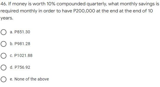 46. If money is worth 10% compounded quarterly, what monthly savings is
required monthly in order to have P200,000 at the end at the end of 10
years.
O a. P851.30
O b. P981.28
O c. P1021.88
O d. P756.92
O e. None of the above
