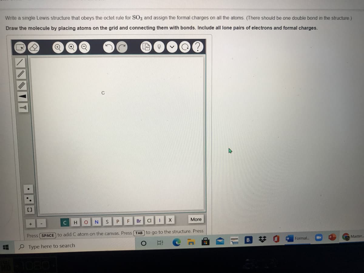 Write a single Lewis structure that obeys the octet rule for SO3 and assign the formal charges on all the atoms. (There should be one double bond in the structure.)
Draw the molecule by placing atoms on the grid and connecting them with bonds. Include all lone pairs of electrons and formal charges.
[]
H
N.
P.
F
Br
More
Press SPACE to add C atom on the canvas. Press (TAB to go to the structure. Press
%23
Formal..
amazun
P Type here to search
B.
Master.
10804
