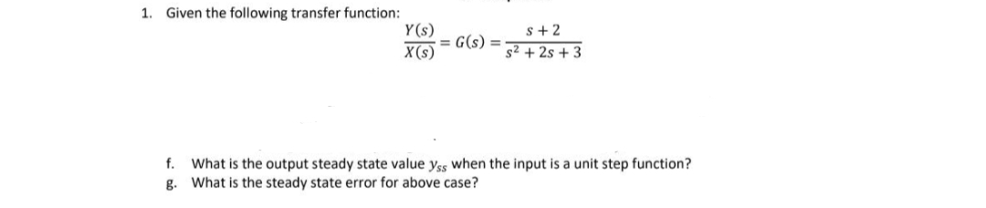 1. Given the following transfer function:
Y(s)
X(s)
= G(s) =
s+2
s² +2s +3
f. What is the output steady state value yss when the input is a unit step function?
What is the steady state error for above case?
g.