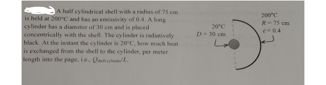 A half cylindrical shell with a radius of 75 cm
is held at 200°C and has an emissivity of 0.4. A long
200°C
R= 75 cm
cylinder has a diameter of 30 cm and is placed
20°C
E= 0.4
D= 30 cm
concentrically with the shell. The cylinder is radiatively
black. At the instant the cylinder is 20°C, how much heat
is exchanged from the shell to the cylinder, per meter
length into the page, i.e., Qshell-eylinder/L.
