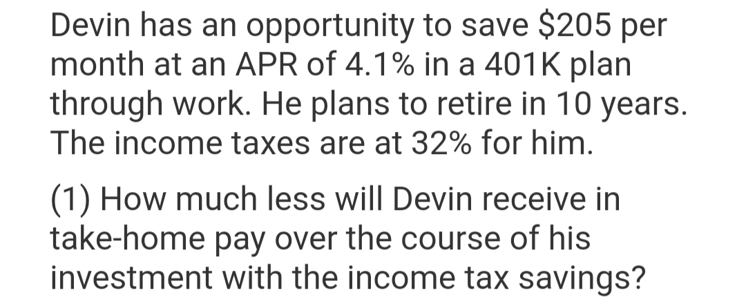 Devin has an opportunity to save $205 per
month at an APR of 4.1% in a 401k plan
through work. He plans to retire in 10 years.
The income taxes are at 32% for him.
(1) How much less will Devin receive in
take-home pay over the course of his
investment with the income tax savings?
