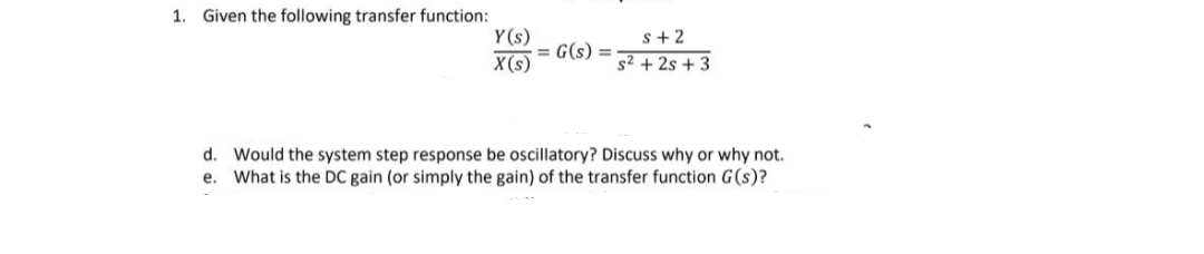 1. Given the following transfer function:
Y(s)
X(s)
= G(s):
s+2
s² +2s +3
d. Would the system step response be oscillatory? Discuss why or why not.
e. What is the DC gain (or simply the gain) of the transfer function G(s)?