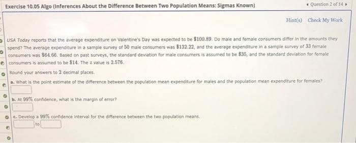 Exercise 10.05 Algo (Inferences About the Difference Between Two Population Means: Sigmas Known)
* Question 2 of 14
Hint(s) Check My Work
-USA Today reports that the average expenditure on Valentine's Day was expected to be $100.89. Do male and female consumers differ in the amounts they
spend? The average expenditure in a sample survey of 50 male consumers was $132.22, and the average expenditure in a sample survey of 33 female
consumers was $64.66. Based on past surveys, the standard deviation for male consumers is assumed to be $35, and the standard deviation for female
e consumers is assumed to be $14. The z value is 2.576.
Round your answers to 2 decimal places.
a. What is the point estimate of the difference between the population mean expenditure for males and the population mean expenditure for females?
b. At 99% confidence, what is the margin of error?
c. Develop a 99% canfidence interval for the difference between the two population means.
to
