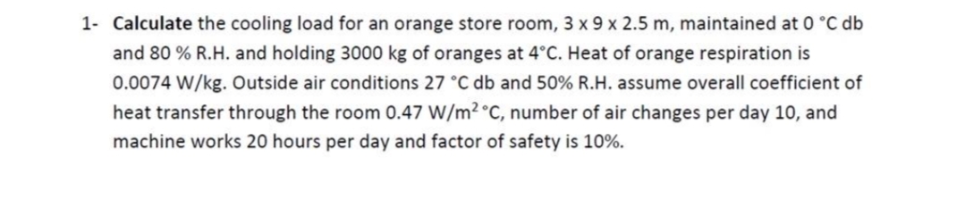 1- Calculate the cooling load for an orange store room, 3 x 9 x 2.5 m, maintained at 0 °C db
and 80 % R.H. and holding 3000 kg of oranges at 4°C. Heat of orange respiration is
0.0074 W/kg. Outside air conditions 27 °C db and 50% R.H. assume overall coefficient of
heat transfer through the room 0.47 W/m2 °C, number of air changes per day 10, and
machine works 20 hours per day and factor of safety is 10%.