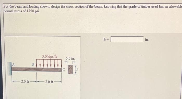 For the beam and loading shown, design the cross section of the beam, knowing that the grade of timber used has an allowable
normal stress of 1750 psi.
in
3.0 kips/ft
5.5 in.
2.0 ft 2.0 ft-
