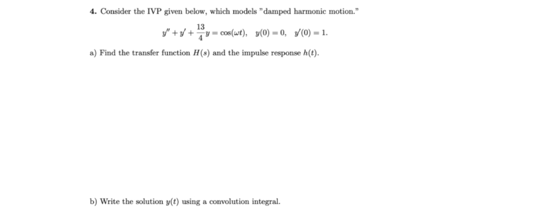 4. Consider the IVP given below, which models "damped harmonic motion."
13
y"+y+ y = cos(wt), y(0) = 0, '(0) = 1.
a) Find the transfer function H(s) and the impulse response h(t).
b) Write the solution y(t) using a convolution integral.