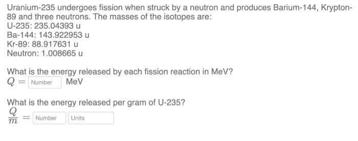 Uranium-235 undergoes fission when struck by a neutron and produces Barium-144, Krypton-
89 and three neutrons. The masses of the isotopes are:
U-235: 235.04393 u
Ba-144: 143.922953 u
Kr-89: 88.917631 u
Neutron: 1.008665 u
What is the energy released by each fission reaction in MeV?
Number
Mev
What is the energy released per gram of U-235?
Number
Units
