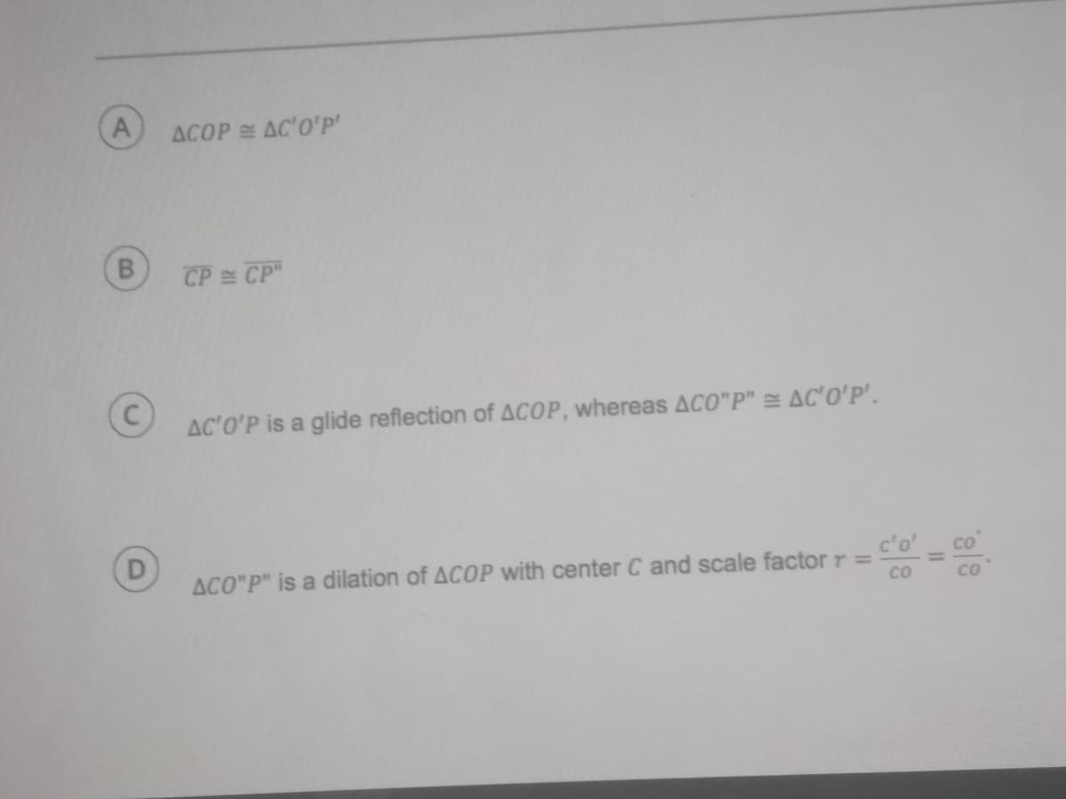 A
ACOP AC'O'P'
CP CP"
AC'O'P is a glide reflection of ACOP, whereas ACO"P" = AC'0'P'.
D
CO
ACO"P" is a dilation of ACOP with center C and scale factor r =
co
Co

