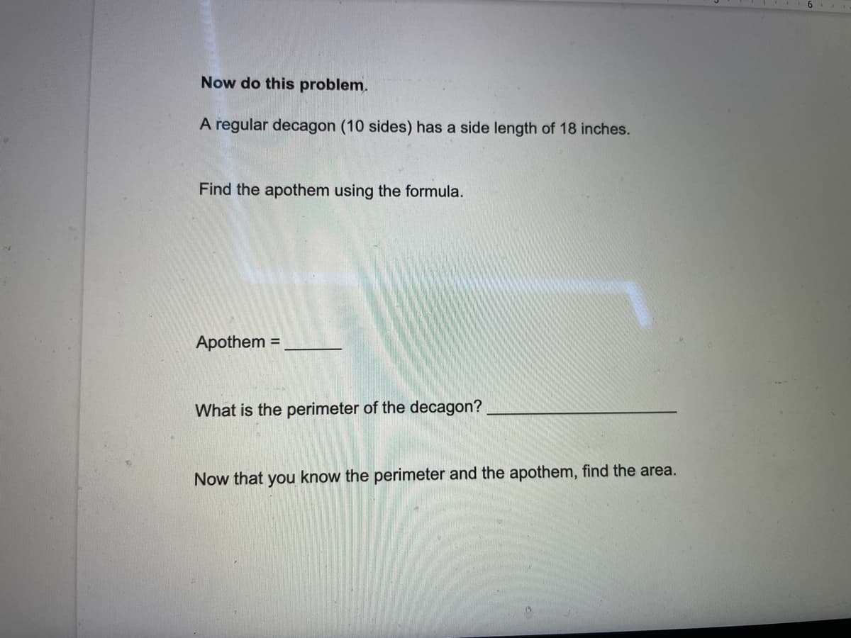 Now do this problem.
A regular decagon (10 sides) has a side length of 18 inches.
Find the apothem using the formula.
Apothem =
What is the perimeter of the decagon?
Now that you know the perimeter and the apothem, find the area.
