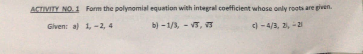 ACTIVITY NO.1 Form the polynomial equation with integral coefficient whose only roots are given.
Given: a) 1, -2, 4
b) -1/3, - V3, 3
c) -4/3, 2i, - 2i
