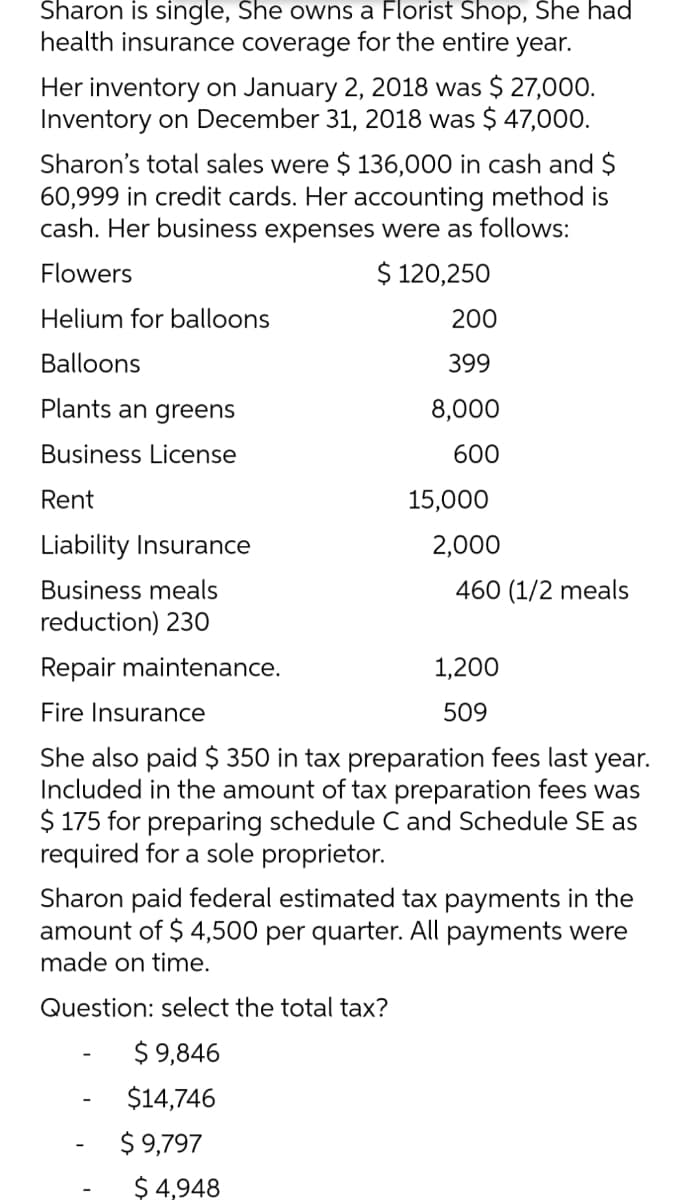 Sharon is single, She owns a Florist Shop, She had
health insurance coverage for the entire year.
Her inventory on January 2, 2018 was $ 27,000.
Inventory on December 31, 2018 was $ 47,000.
Sharon's total sales were $ 136,000 in cash and $
60,999 in credit cards. Her accounting method is
cash. Her business expenses were as follows:
Flowers
$ 120,250
Helium for balloons
200
Balloons
399
Plants an greens
8,000
Business License
600
Rent
15,000
Liability Insurance
2,000
Business meals
460 (1/2 meals
reduction) 230
Repair maintenance.
1,200
Fire Insurance
509
She also paid $ 350 in tax preparation fees last
Included in the amount of tax preparation fees was
$ 175 for preparing schedule C and Schedule SE as
required for a sole proprietor.
year.
Sharon paid federal estimated tax payments in the
amount of $ 4,500 per quarter. All payments were
made on time.
Question: select the total tax?
$ 9,846
$14,746
$ 9,797
$ 4,948
