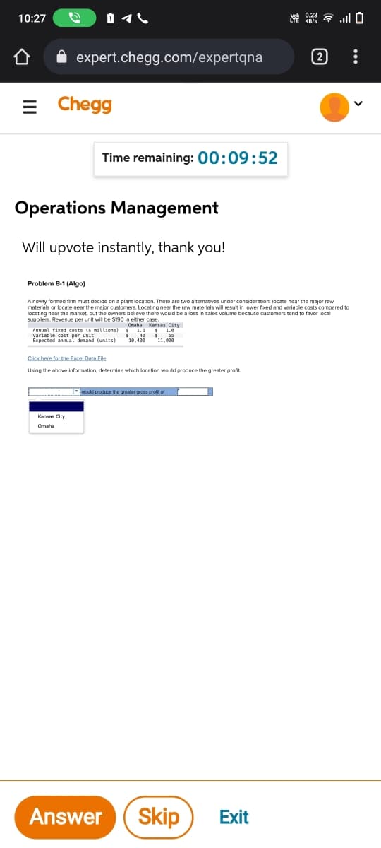 10:27
器3令.0
expert.chegg.com/expertqna
[2
= Chegg
Time remaining: 00:09:52
Operations Management
Will upvote instantly, thank you!
Problem 8-1 (Algo)
A newty formed firm must decide on a plant location. There are two alternatives under consideration: locate near the major raw
materials or locate near the major customers. Locating near the rew materials will result in lower fixed and variable costs compared to
locating near the markket, but the owners beleve there would be a loss in sales volume because customers tend to favor local
suppliers. Revenue per unit wil be $190 in either case.
Annual fixed costs (s millions ana Kansas City
Variable cost per unit
Expected annual desand (units)
Onaha
18,400
11,000
Click here for the Excel Data File
Using the above information, determine which location would produce the greater profit.
- suld produce the greater gross profit of
Kansas City
Omaha
Answer
Skip
Exit
