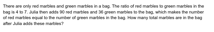 There are only red marbles and green marbles in a bag. The ratio of red marbles to green marbles in the
bag is 4 to 7. Julia then adds 90 red marbles and 36 green marbles to the bag, which makes the number
of red marbles equal to the number of green marbles in the bag. How many total marbles are in the bag
after Julia adds these marbles?
