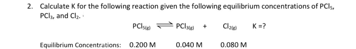 2. Calculate K for the following reaction given the following equilibrium concentrations of PCI5,
PCI3, and Cl2. ·
PCIS6)
PC|3(8)
Cl2®)
K =?
Equilibrium Concentrations:
0.200 M
0.040 M
0.080 M
