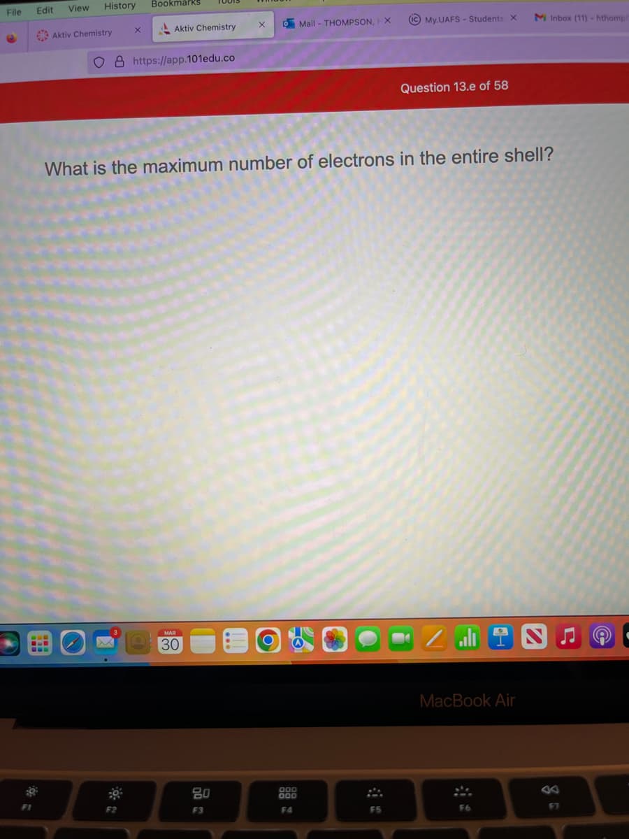 File
Edit
View
History Bookmarks
Aktiv Chemistry
O8 https://app.101edu.co
X
X
3
Aktiv Chemistry
F2
MAR
30
X
What is the maximum number of electrons in the entire shell?
20
F3
O
Mail - THOMPSON, X
000
000
F4
IC My.UAFS - Students: X
F5
Question 13.e of 58
2
اله
MacBook Air
M Inbox (11) - hthomp
F6
S
F7