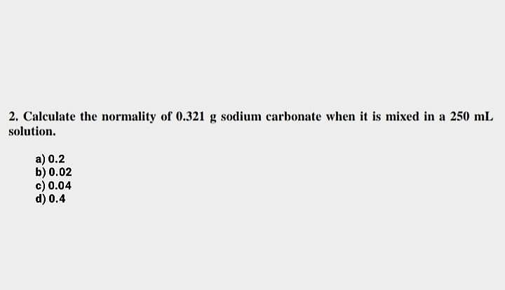 2. Calculate the normality of 0.321 g sodium carbonate when it is mixed in a 250 mL
solution.
a) 0.2
b) 0.02
c) 0.04
d) 0.4
